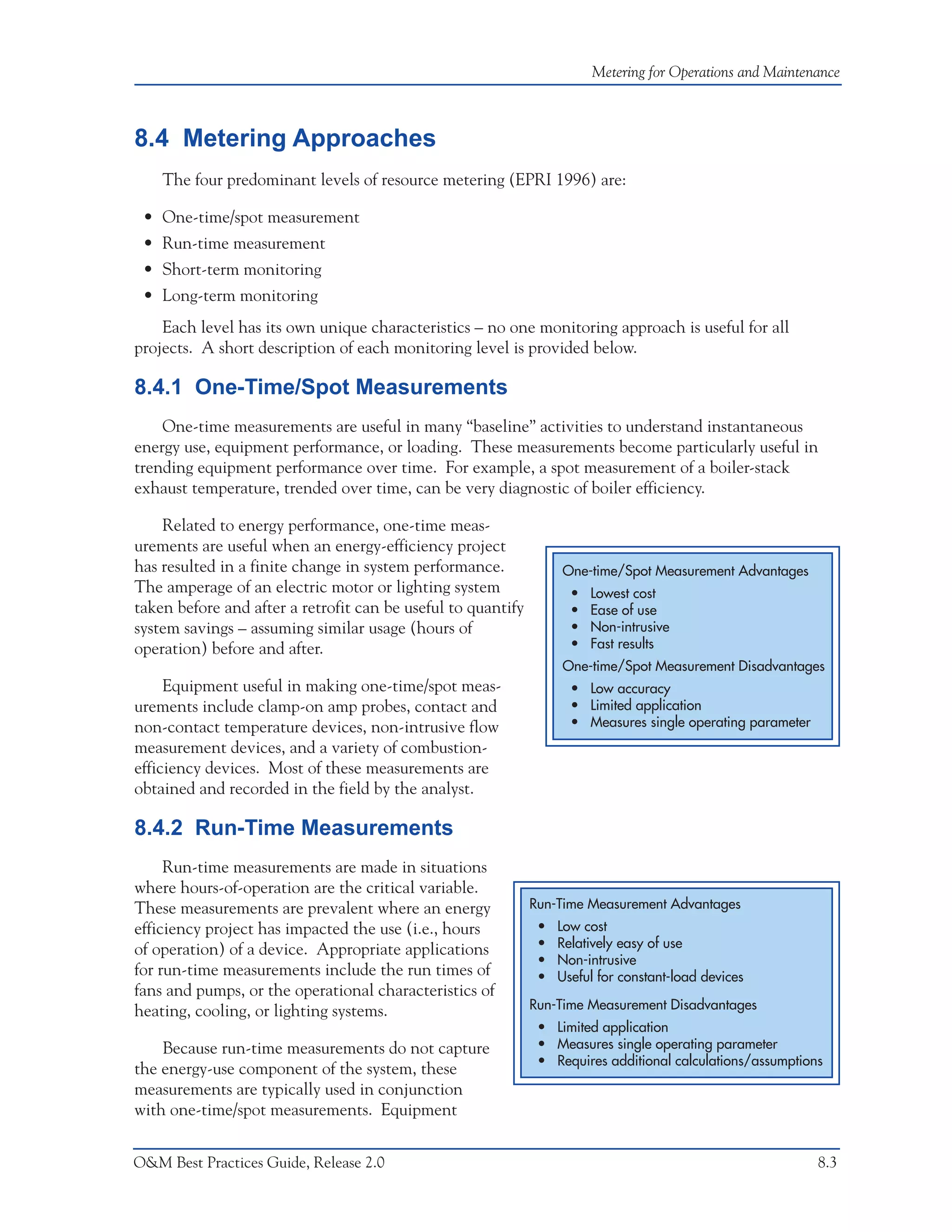 Metering for Operations and Maintenance



8.4 Metering Approaches
    The four predominant levels of resource metering (EPRI 1996) are:

 • One-time/spot measurement
 • Run-time measurement
 • Short-term monitoring
 • Long-term monitoring
    Each level has its own unique characteristics – no one monitoring approach is useful for all
projects. A short description of each monitoring level is provided below.

8.4.1 One-Time/Spot Measurements
    One-time measurements are useful in many “baseline” activities to understand instantaneous
energy use, equipment performance, or loading. These measurements become particularly useful in
trending equipment performance over time. For example, a spot measurement of a boiler-stack
exhaust temperature, trended over time, can be very diagnostic of boiler efficiency.

    Related to energy performance, one-time meas-
urements are useful when an energy-efficiency project
has resulted in a finite change in system performance.             One-time/Spot Measurement Advantages
The amperage of an electric motor or lighting system                 •   Lowest cost
taken before and after a retrofit can be useful to quantify          •   Ease of use
system savings – assuming similar usage (hours of                    •   Non-intrusive
operation) before and after.                                         •   Fast results
                                                                   One-time/Spot Measurement Disadvantages
     Equipment useful in making one-time/spot meas-                  • Low accuracy
urements include clamp-on amp probes, contact and                    • Limited application
non-contact temperature devices, non-intrusive flow                  • Measures single operating parameter
measurement devices, and a variety of combustion-
efficiency devices. Most of these measurements are
obtained and recorded in the field by the analyst.

8.4.2 Run-Time Measurements
     Run-time measurements are made in situations
where hours-of-operation are the critical variable.
These measurements are prevalent where an energy              Run-Time Measurement Advantages
efficiency project has impacted the use (i.e., hours           •   Low cost
of operation) of a device. Appropriate applications            •   Relatively easy of use
                                                               •   Non-intrusive
for run-time measurements include the run times of             •   Useful for constant-load devices
fans and pumps, or the operational characteristics of
heating, cooling, or lighting systems.                        Run-Time Measurement Disadvantages
                                                               • Limited application
    Because run-time measurements do not capture               • Measures single operating parameter
                                                               • Requires additional calculations/assumptions
the energy-use component of the system, these
measurements are typically used in conjunction
with one-time/spot measurements. Equipment


O&M Best Practices Guide, Release 2.0                                                                        8.3
 