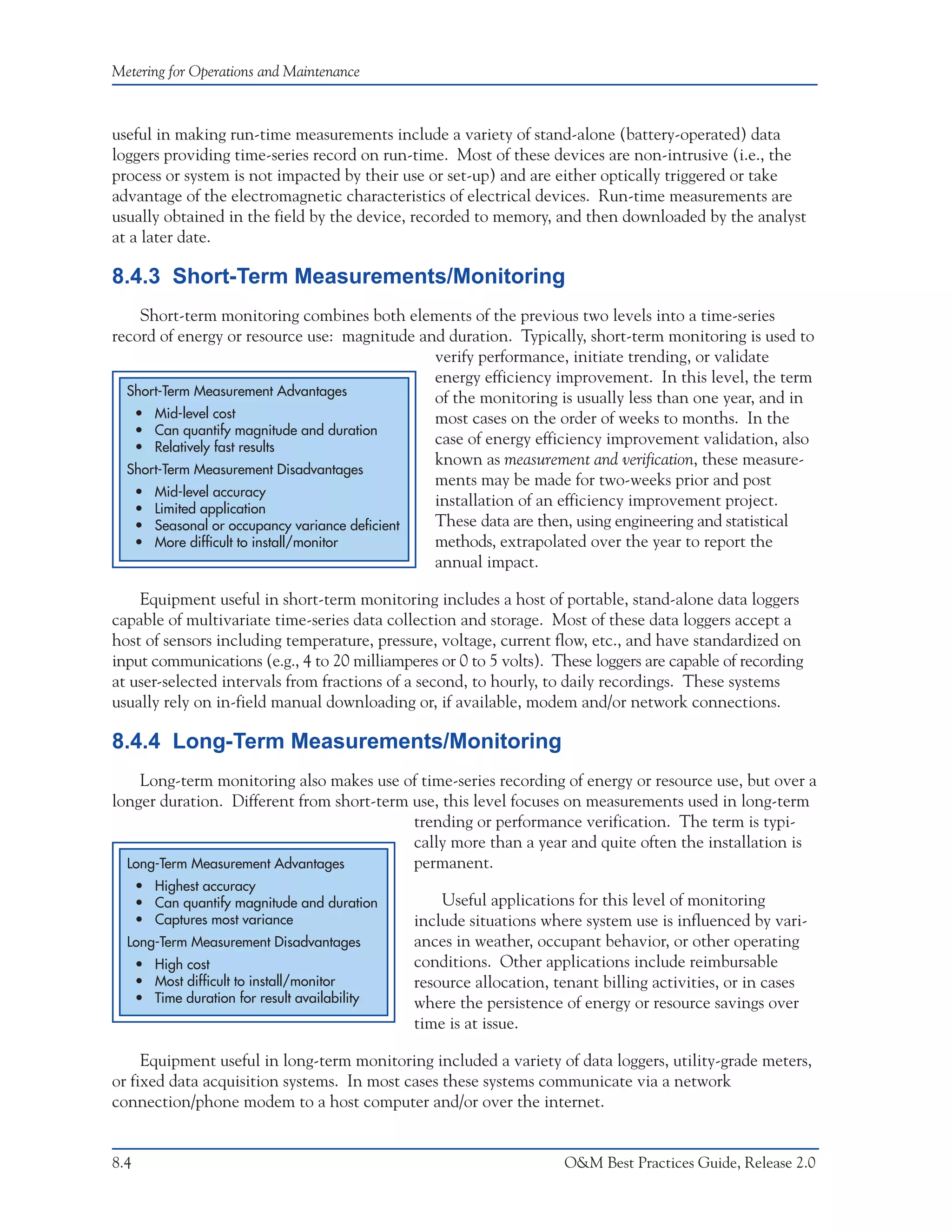 Metering for Operations and Maintenance



useful in making run-time measurements include a variety of stand-alone (battery-operated) data
loggers providing time-series record on run-time. Most of these devices are non-intrusive (i.e., the
process or system is not impacted by their use or set-up) and are either optically triggered or take
advantage of the electromagnetic characteristics of electrical devices. Run-time measurements are
usually obtained in the field by the device, recorded to memory, and then downloaded by the analyst
at a later date.

8.4.3 Short-Term Measurements/Monitoring
    Short-term monitoring combines both elements of the previous two levels into a time-series
record of energy or resource use: magnitude and duration. Typically, short-term monitoring is used to
                                              verify performance, initiate trending, or validate
                                              energy efficiency improvement. In this level, the term
  Short-Term Measurement Advantages
                                              of the monitoring is usually less than one year, and in
   • Mid-level cost                           most cases on the order of weeks to months. In the
   • Can quantify magnitude and duration
   • Relatively fast results
                                              case of energy efficiency improvement validation, also
                                              known as measurement and verification, these measure-
  Short-Term Measurement Disadvantages
                                              ments may be made for two-weeks prior and post
   • Mid-level accuracy
   • Limited application
                                              installation of an efficiency improvement project.
   • Seasonal or occupancy variance deficient These data are then, using engineering and statistical
   • More difficult to install/monitor        methods, extrapolated over the year to report the
                                              annual impact.

    Equipment useful in short-term monitoring includes a host of portable, stand-alone data loggers
capable of multivariate time-series data collection and storage. Most of these data loggers accept a
host of sensors including temperature, pressure, voltage, current flow, etc., and have standardized on
input communications (e.g., 4 to 20 milliamperes or 0 to 5 volts). These loggers are capable of recording
at user-selected intervals from fractions of a second, to hourly, to daily recordings. These systems
usually rely on in-field manual downloading or, if available, modem and/or network connections.

8.4.4 Long-Term Measurements/Monitoring
    Long-term monitoring also makes use of time-series recording of energy or resource use, but over a
longer duration. Different from short-term use, this level focuses on measurements used in long-term
                                           trending or performance verification. The term is typi-
                                           cally more than a year and quite often the installation is
  Long-Term Measurement Advantages         permanent.
      • Highest accuracy
      • Can quantify magnitude and duration         Useful applications for this level of monitoring
      • Captures most variance                  include situations where system use is influenced by vari-
  Long-Term Measurement Disadvantages           ances in weather, occupant behavior, or other operating
      • High cost                               conditions. Other applications include reimbursable
      • Most difficult to install/monitor       resource allocation, tenant billing activities, or in cases
      • Time duration for result availability   where the persistence of energy or resource savings over
                                                time is at issue.

     Equipment useful in long-term monitoring included a variety of data loggers, utility-grade meters,
or fixed data acquisition systems. In most cases these systems communicate via a network
connection/phone modem to a host computer and/or over the internet.


8.4                                                                   O&M Best Practices Guide, Release 2.0
 