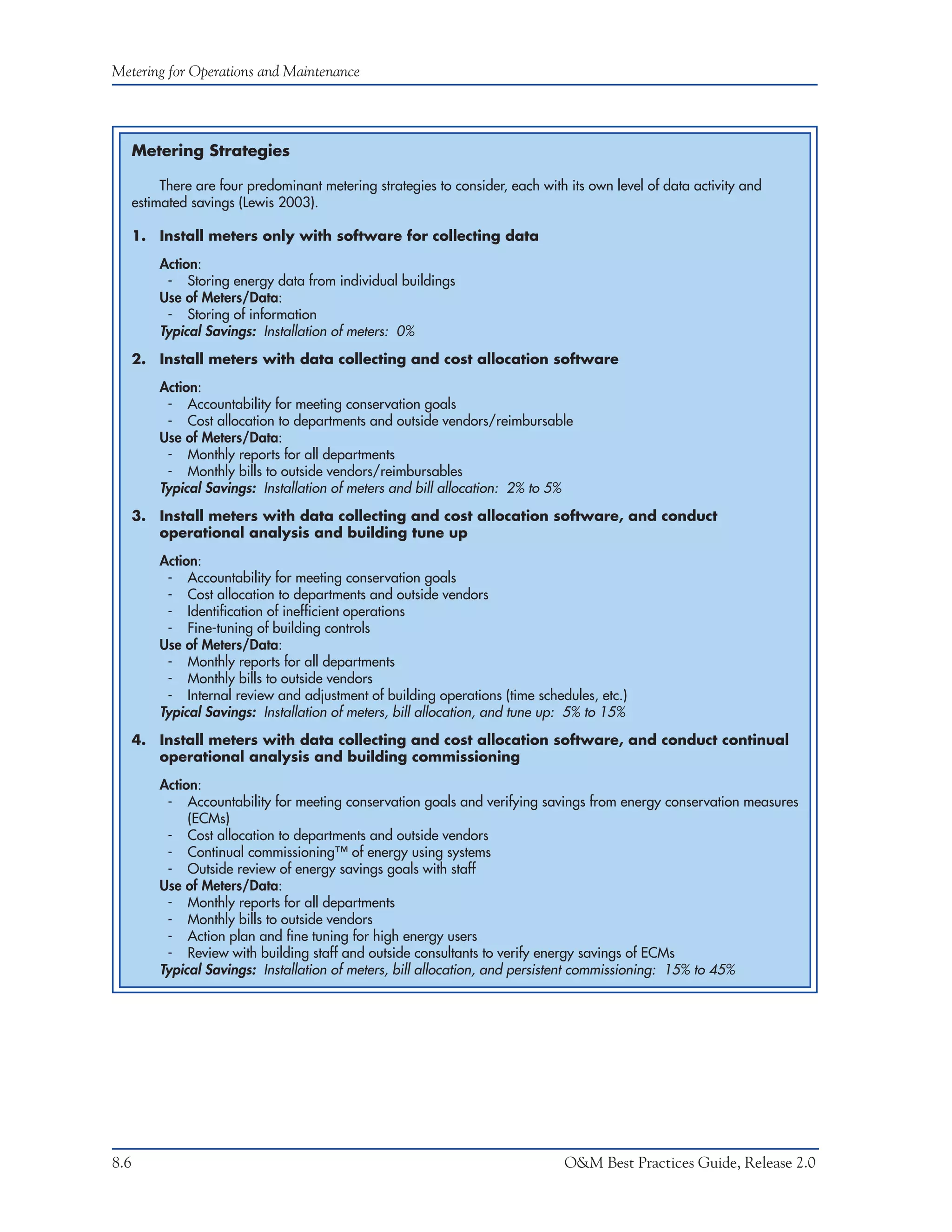 Metering for Operations and Maintenance




      Metering Strategies

           There are four predominant metering strategies to consider, each with its own level of data activity and
      estimated savings (Lewis 2003).

      1. Install meters only with software for collecting data

          Action:
           - Storing energy data from individual buildings
          Use of Meters/Data:
           - Storing of information
          Typical Savings: Installation of meters: 0%
      2. Install meters with data collecting and cost allocation software

          Action:
           - Accountability for meeting conservation goals
           - Cost allocation to departments and outside vendors/reimbursable
          Use of Meters/Data:
           - Monthly reports for all departments
           - Monthly bills to outside vendors/reimbursables
          Typical Savings: Installation of meters and bill allocation: 2% to 5%
      3. Install meters with data collecting and cost allocation software, and conduct
         operational analysis and building tune up

          Action:
           - Accountability for meeting conservation goals
           - Cost allocation to departments and outside vendors
           - Identification of inefficient operations
           - Fine-tuning of building controls
          Use of Meters/Data:
           - Monthly reports for all departments
           - Monthly bills to outside vendors
           - Internal review and adjustment of building operations (time schedules, etc.)
          Typical Savings: Installation of meters, bill allocation, and tune up: 5% to 15%
      4. Install meters with data collecting and cost allocation software, and conduct continual
         operational analysis and building commissioning

          Action:
           - Accountability for meeting conservation goals and verifying savings from energy conservation measures
               (ECMs)
           - Cost allocation to departments and outside vendors
           - Continual commissioning™ of energy using systems
           - Outside review of energy savings goals with staff
          Use of Meters/Data:
           - Monthly reports for all departments
           - Monthly bills to outside vendors
           - Action plan and fine tuning for high energy users
           - Review with building staff and outside consultants to verify energy savings of ECMs
          Typical Savings: Installation of meters, bill allocation, and persistent commissioning: 15% to 45%




8.6                                                                             O&M Best Practices Guide, Release 2.0
 