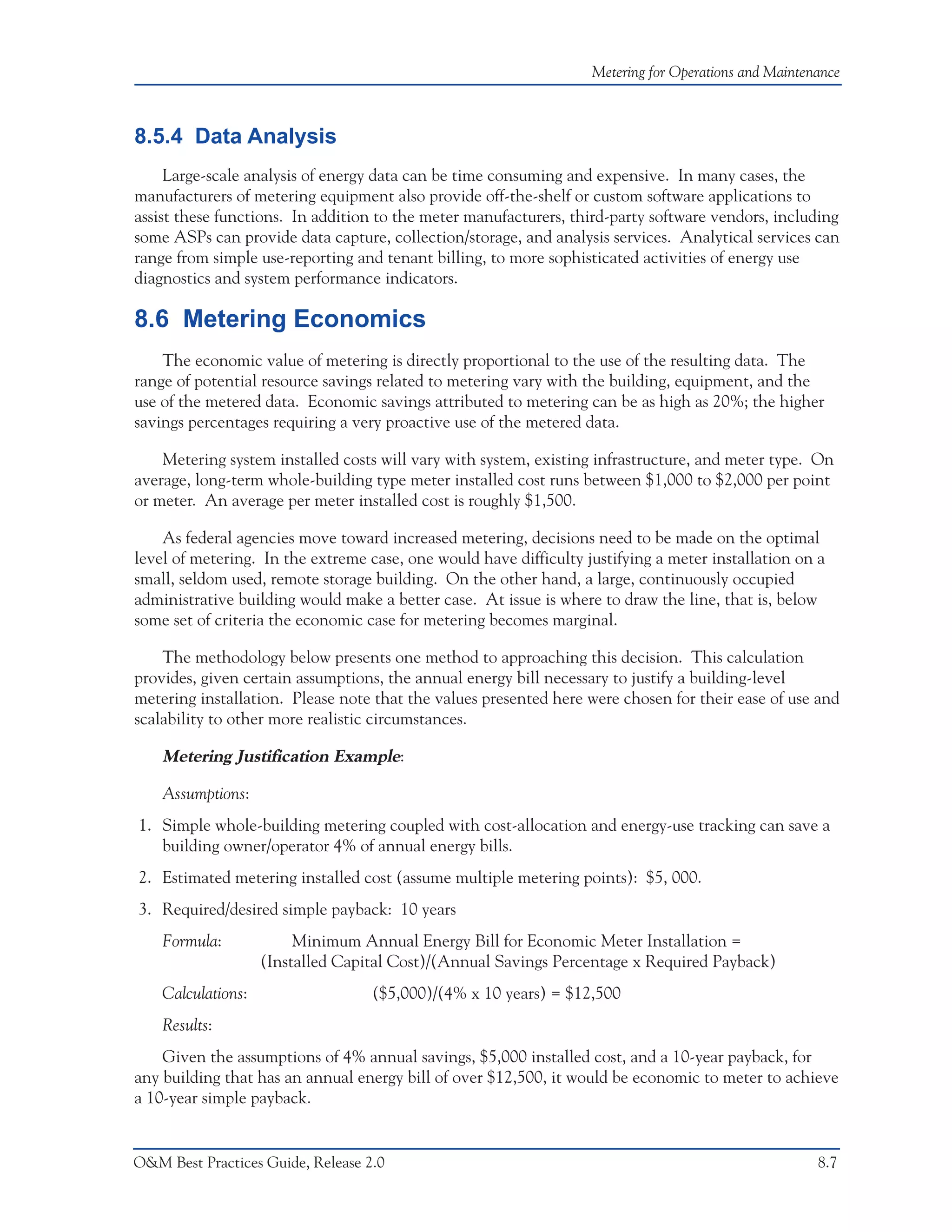 Metering for Operations and Maintenance



8.5.4 Data Analysis
     Large-scale analysis of energy data can be time consuming and expensive. In many cases, the
manufacturers of metering equipment also provide off-the-shelf or custom software applications to
assist these functions. In addition to the meter manufacturers, third-party software vendors, including
some ASPs can provide data capture, collection/storage, and analysis services. Analytical services can
range from simple use-reporting and tenant billing, to more sophisticated activities of energy use
diagnostics and system performance indicators.

8.6 Metering Economics
    The economic value of metering is directly proportional to the use of the resulting data. The
range of potential resource savings related to metering vary with the building, equipment, and the
use of the metered data. Economic savings attributed to metering can be as high as 20%; the higher
savings percentages requiring a very proactive use of the metered data.

    Metering system installed costs will vary with system, existing infrastructure, and meter type. On
average, long-term whole-building type meter installed cost runs between $1,000 to $2,000 per point
or meter. An average per meter installed cost is roughly $1,500.

    As federal agencies move toward increased metering, decisions need to be made on the optimal
level of metering. In the extreme case, one would have difficulty justifying a meter installation on a
small, seldom used, remote storage building. On the other hand, a large, continuously occupied
administrative building would make a better case. At issue is where to draw the line, that is, below
some set of criteria the economic case for metering becomes marginal.

    The methodology below presents one method to approaching this decision. This calculation
provides, given certain assumptions, the annual energy bill necessary to justify a building-level
metering installation. Please note that the values presented here were chosen for their ease of use and
scalability to other more realistic circumstances.

    Metering Justification Example:

    Assumptions:
1. Simple whole-building metering coupled with cost-allocation and energy-use tracking can save a
   building owner/operator 4% of annual energy bills.
2. Estimated metering installed cost (assume multiple metering points): $5, 000.
3. Required/desired simple payback: 10 years
    Formula:             Minimum Annual Energy Bill for Economic Meter Installation =
                    (Installed Capital Cost)/(Annual Savings Percentage x Required Payback)
    Calculations:                  ($5,000)/(4% x 10 years) = $12,500
    Results:
    Given the assumptions of 4% annual savings, $5,000 installed cost, and a 10-year payback, for
any building that has an annual energy bill of over $12,500, it would be economic to meter to achieve
a 10-year simple payback.


O&M Best Practices Guide, Release 2.0                                                                 8.7
 