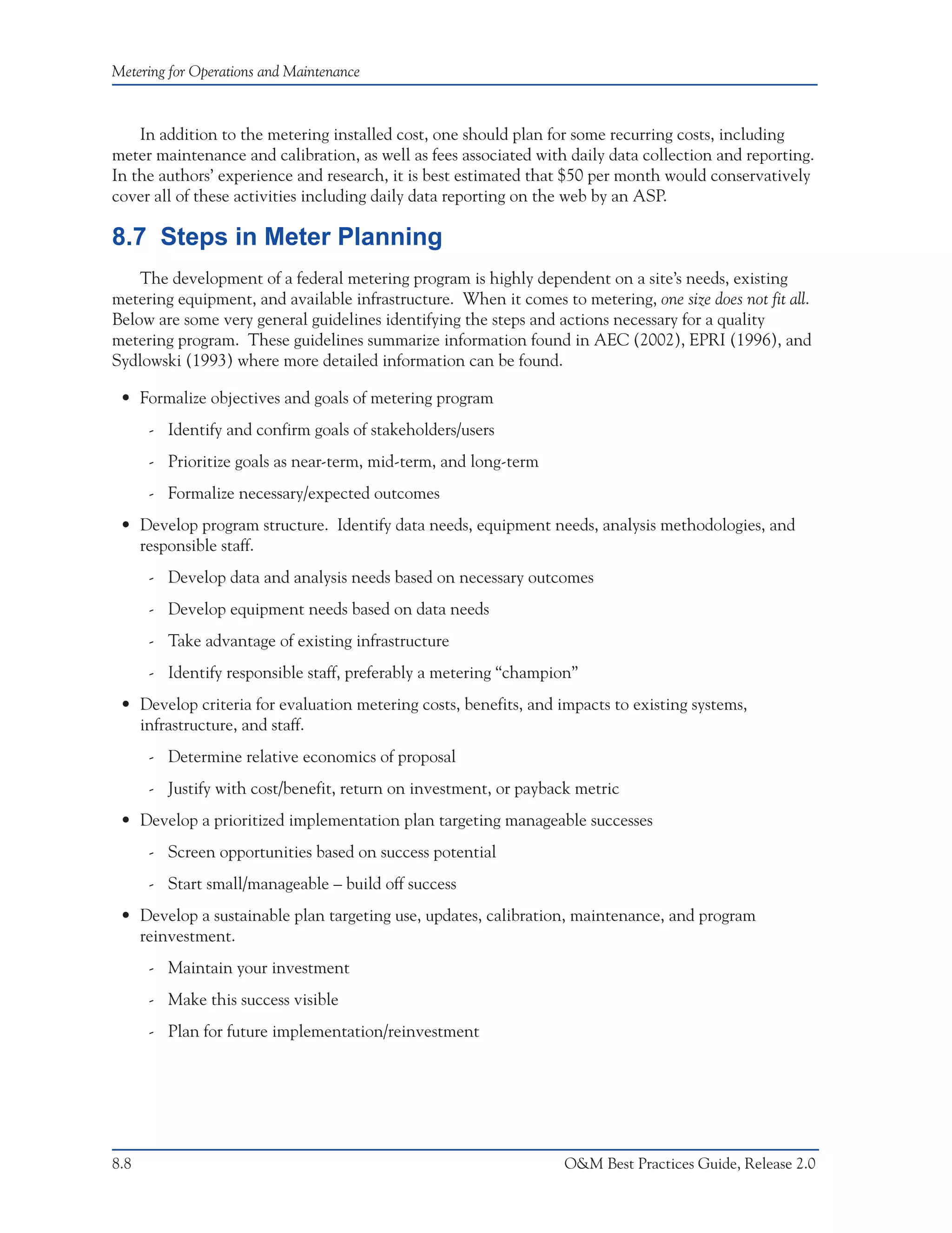 Metering for Operations and Maintenance



    In addition to the metering installed cost, one should plan for some recurring costs, including
meter maintenance and calibration, as well as fees associated with daily data collection and reporting.
In the authors’ experience and research, it is best estimated that $50 per month would conservatively
cover all of these activities including daily data reporting on the web by an ASP.

8.7 Steps in Meter Planning
    The development of a federal metering program is highly dependent on a site’s needs, existing
metering equipment, and available infrastructure. When it comes to metering, one size does not fit all.
Below are some very general guidelines identifying the steps and actions necessary for a quality
metering program. These guidelines summarize information found in AEC (2002), EPRI (1996), and
Sydlowski (1993) where more detailed information can be found.

 • Formalize objectives and goals of metering program
      - Identify and confirm goals of stakeholders/users
      - Prioritize goals as near-term, mid-term, and long-term
      - Formalize necessary/expected outcomes
 • Develop program structure. Identify data needs, equipment needs, analysis methodologies, and
   responsible staff.
      - Develop data and analysis needs based on necessary outcomes
      - Develop equipment needs based on data needs
      - Take advantage of existing infrastructure
      - Identify responsible staff, preferably a metering “champion”
 • Develop criteria for evaluation metering costs, benefits, and impacts to existing systems,
   infrastructure, and staff.
      - Determine relative economics of proposal
      - Justify with cost/benefit, return on investment, or payback metric
 • Develop a prioritized implementation plan targeting manageable successes
      - Screen opportunities based on success potential
      - Start small/manageable – build off success
 • Develop a sustainable plan targeting use, updates, calibration, maintenance, and program
   reinvestment.
      - Maintain your investment
      - Make this success visible
      - Plan for future implementation/reinvestment




8.8                                                               O&M Best Practices Guide, Release 2.0
 