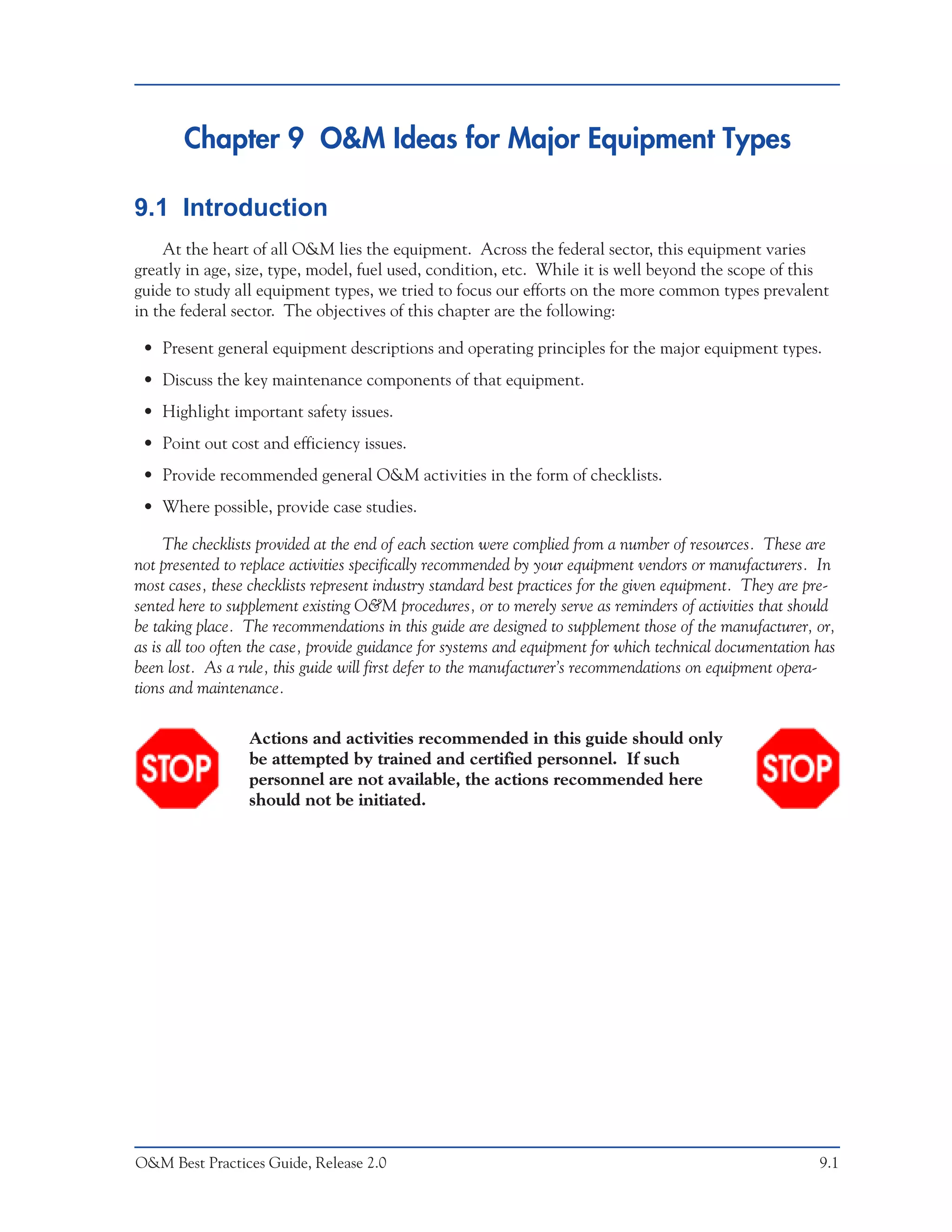 Chapter 9 O&M Ideas for Major Equipment Types

9.1 Introduction
    At the heart of all O&M lies the equipment. Across the federal sector, this equipment varies
greatly in age, size, type, model, fuel used, condition, etc. While it is well beyond the scope of this
guide to study all equipment types, we tried to focus our efforts on the more common types prevalent
in the federal sector. The objectives of this chapter are the following:

 • Present general equipment descriptions and operating principles for the major equipment types.
 • Discuss the key maintenance components of that equipment.
 • Highlight important safety issues.
 • Point out cost and efficiency issues.
 • Provide recommended general O&M activities in the form of checklists.
 • Where possible, provide case studies.

     The checklists provided at the end of each section were complied from a number of resources. These are
not presented to replace activities specifically recommended by your equipment vendors or manufacturers. In
most cases, these checklists represent industry standard best practices for the given equipment. They are pre-
sented here to supplement existing O&M procedures, or to merely serve as reminders of activities that should
be taking place. The recommendations in this guide are designed to supplement those of the manufacturer, or,
as is all too often the case, provide guidance for systems and equipment for which technical documentation has
been lost. As a rule, this guide will first defer to the manufacturer’s recommendations on equipment opera-
tions and maintenance.

                  Actions and activities recommended in this guide should only
                  be attempted by trained and certified personnel. If such
                  personnel are not available, the actions recommended here
                  should not be initiated.




O&M Best Practices Guide, Release 2.0                                                                      9.1
 
