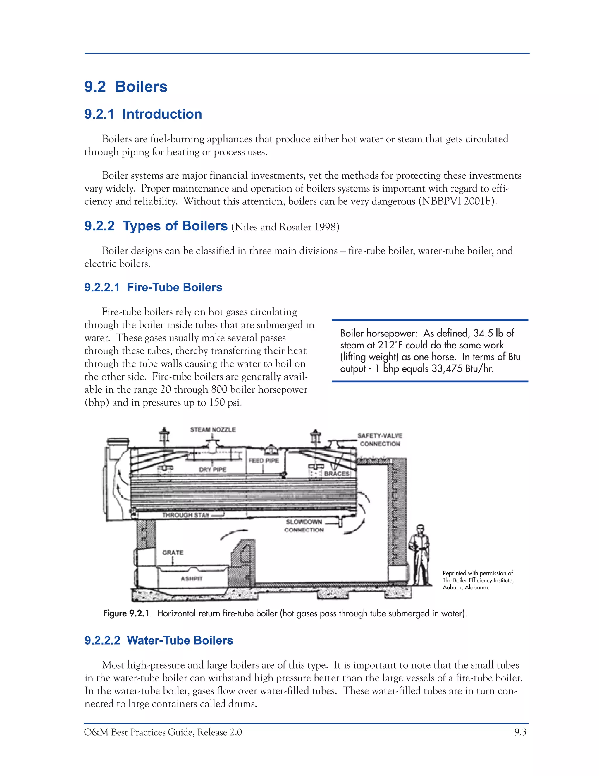 O&M Ideas for Major Equipment Types



9.2 Boilers
9.2.1 Introduction
    Boilers are fuel-burning appliances that produce either hot water or steam that gets circulated
through piping for heating or process uses.

    Boiler systems are major financial investments, yet the methods for protecting these investments
vary widely. Proper maintenance and operation of boilers systems is important with regard to effi-
ciency and reliability. Without this attention, boilers can be very dangerous (NBBPVI 2001b).

9.2.2 Types of Boilers (Niles and Rosaler 1998)
    Boiler designs can be classified in three main divisions – fire-tube boiler, water-tube boiler, and
electric boilers.

9.2.2.1 Fire-Tube Boilers

    Fire-tube boilers rely on hot gases circulating
through the boiler inside tubes that are submerged in
water. These gases usually make several passes                     Boiler horsepower: As defined, 34.5 lb of
                                                                   steam at 212˚F could do the same work
through these tubes, thereby transferring their heat
                                                                   (lifting weight) as one horse. In terms of Btu
through the tube walls causing the water to boil on                output - 1 bhp equals 33,475 Btu/hr.
the other side. Fire-tube boilers are generally avail-
able in the range 20 through 800 boiler horsepower
(bhp) and in pressures up to 150 psi.




                                                                                               Reprinted with permission of
                                                                                               The Boiler Efficiency Institute,
                                                                                               Auburn, Alabama.



    Figure 9.2.1. Horizontal return fire-tube boiler (hot gases pass through tube submerged in water).


9.2.2.2 Water-Tube Boilers

    Most high-pressure and large boilers are of this type. It is important to note that the small tubes
in the water-tube boiler can withstand high pressure better than the large vessels of a fire-tube boiler.
In the water-tube boiler, gases flow over water-filled tubes. These water-filled tubes are in turn con-
nected to large containers called drums.

O&M Best Practices Guide, Release 2.0                                                                                             9.3
 
