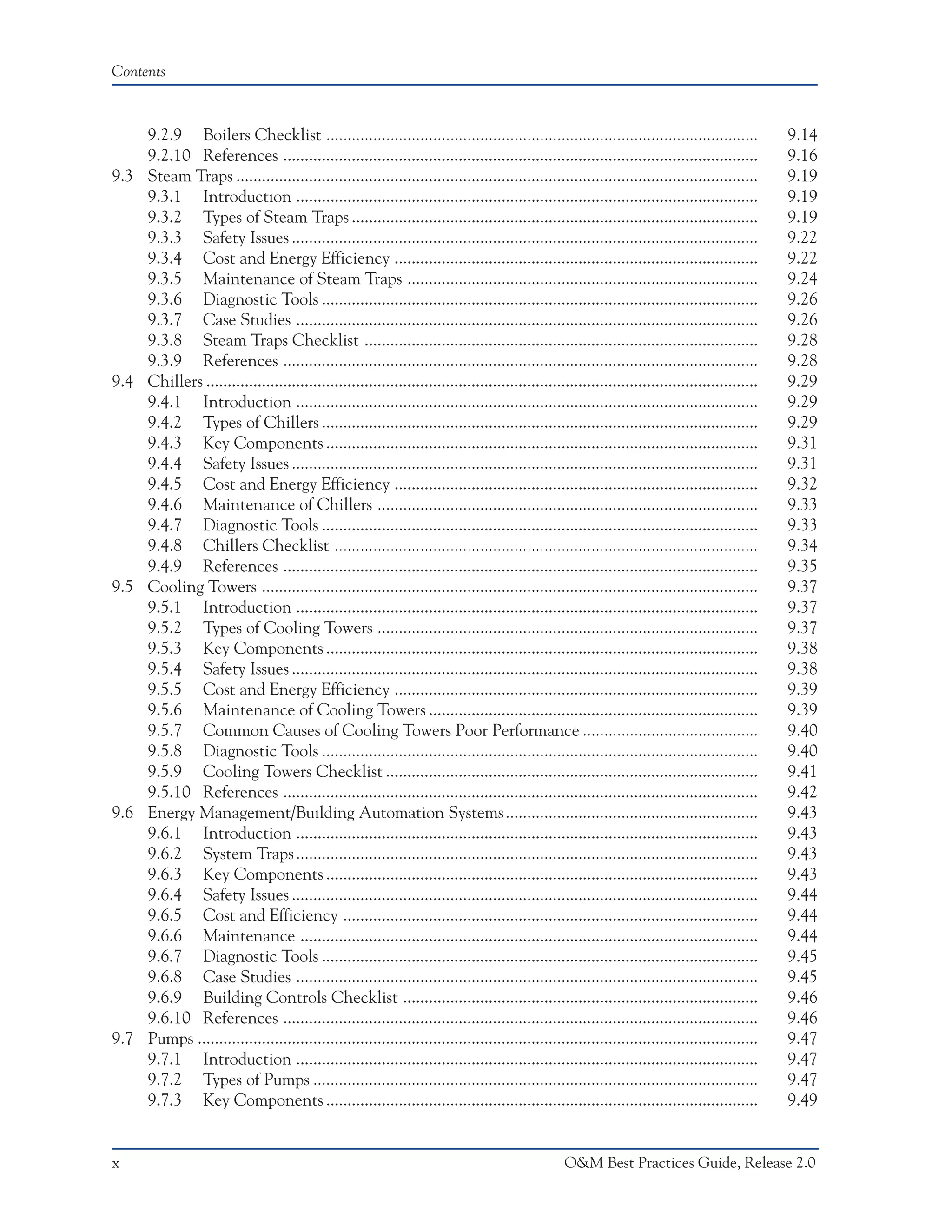 Contents



      9.2.9 Boilers Checklist .....................................................................................................                9.14
      9.2.10 References ...............................................................................................................            9.16
9.3   Steam Traps ..........................................................................................................................       9.19
      9.3.1 Introduction ............................................................................................................              9.19
      9.3.2 Types of Steam Traps ...............................................................................................                   9.19
      9.3.3 Safety Issues .............................................................................................................            9.22
      9.3.4 Cost and Energy Efficiency .....................................................................................                       9.22
      9.3.5 Maintenance of Steam Traps ..................................................................................                          9.24
      9.3.6 Diagnostic Tools ......................................................................................................                9.26
      9.3.7 Case Studies ............................................................................................................              9.26
      9.3.8 Steam Traps Checklist ............................................................................................                     9.28
      9.3.9 References ...............................................................................................................             9.28
9.4   Chillers .................................................................................................................................   9.29
      9.4.1 Introduction ............................................................................................................              9.29
      9.4.2 Types of Chillers ......................................................................................................               9.29
      9.4.3 Key Components .....................................................................................................                   9.31
      9.4.4 Safety Issues .............................................................................................................            9.31
      9.4.5 Cost and Energy Efficiency .....................................................................................                       9.32
      9.4.6 Maintenance of Chillers .........................................................................................                      9.33
      9.4.7 Diagnostic Tools ......................................................................................................                9.33
      9.4.8 Chillers Checklist ...................................................................................................                 9.34
      9.4.9 References ...............................................................................................................             9.35
9.5   Cooling Towers ....................................................................................................................          9.37
      9.5.1 Introduction ............................................................................................................              9.37
      9.5.2 Types of Cooling Towers .........................................................................................                      9.37
      9.5.3 Key Components .....................................................................................................                   9.38
      9.5.4 Safety Issues .............................................................................................................            9.38
      9.5.5 Cost and Energy Efficiency .....................................................................................                       9.39
      9.5.6 Maintenance of Cooling Towers .............................................................................                            9.39
      9.5.7 Common Causes of Cooling Towers Poor Performance .........................................                                             9.40
      9.5.8 Diagnostic Tools ......................................................................................................                9.40
      9.5.9 Cooling Towers Checklist .......................................................................................                       9.41
      9.5.10 References ...............................................................................................................            9.42
9.6   Energy Management/Building Automation Systems ...........................................................                                    9.43
      9.6.1 Introduction ............................................................................................................              9.43
      9.6.2 System Traps ............................................................................................................              9.43
      9.6.3 Key Components .....................................................................................................                   9.43
      9.6.4 Safety Issues .............................................................................................................            9.44
      9.6.5 Cost and Efficiency .................................................................................................                  9.44
      9.6.6 Maintenance ...........................................................................................................                9.44
      9.6.7 Diagnostic Tools ......................................................................................................                9.45
      9.6.8 Case Studies ............................................................................................................              9.45
      9.6.9 Building Controls Checklist ...................................................................................                        9.46
      9.6.10 References ...............................................................................................................            9.46
9.7   Pumps ...................................................................................................................................    9.47
      9.7.1 Introduction ............................................................................................................              9.47
      9.7.2 Types of Pumps ........................................................................................................                9.47
      9.7.3 Key Components .....................................................................................................                   9.49


x                                                                                                   O&M Best Practices Guide, Release 2.0
 