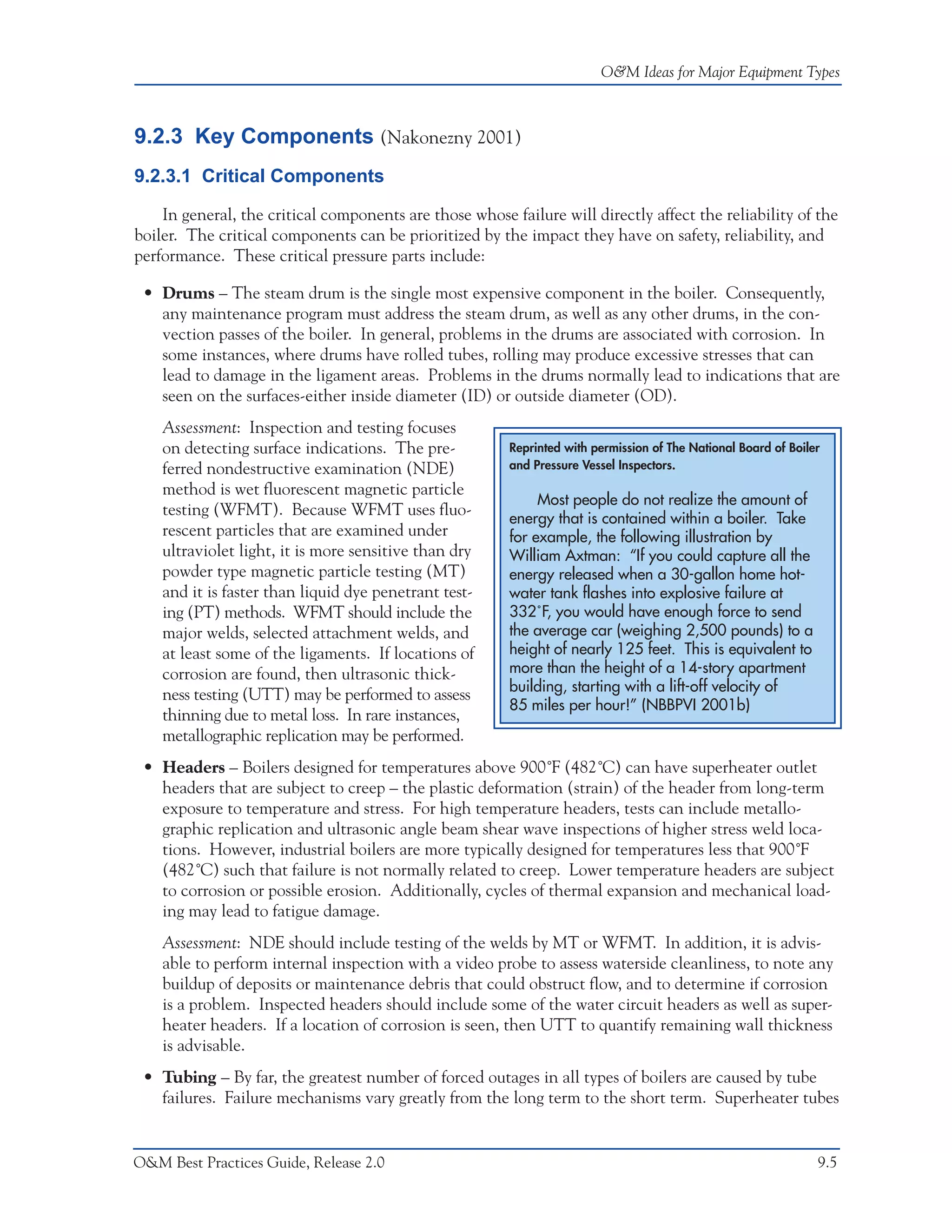 O&M Ideas for Major Equipment Types



9.2.3 Key Components (Nakonezny 2001)
9.2.3.1 Critical Components

    In general, the critical components are those whose failure will directly affect the reliability of the
boiler. The critical components can be prioritized by the impact they have on safety, reliability, and
performance. These critical pressure parts include:

 • Drums – The steam drum is the single most expensive component in the boiler. Consequently,
   any maintenance program must address the steam drum, as well as any other drums, in the con-
   vection passes of the boiler. In general, problems in the drums are associated with corrosion. In
   some instances, where drums have rolled tubes, rolling may produce excessive stresses that can
   lead to damage in the ligament areas. Problems in the drums normally lead to indications that are
   seen on the surfaces-either inside diameter (ID) or outside diameter (OD).
    Assessment: Inspection and testing focuses
    on detecting surface indications. The pre-           Reprinted with permission of The National Board of Boiler
    ferred nondestructive examination (NDE)              and Pressure Vessel Inspectors.

    method is wet fluorescent magnetic particle
                                                              Most people do not realize the amount of
    testing (WFMT). Because WFMT uses fluo-              energy that is contained within a boiler. Take
    rescent particles that are examined under            for example, the following illustration by
    ultraviolet light, it is more sensitive than dry     William Axtman: “If you could capture all the
    powder type magnetic particle testing (MT)           energy released when a 30-gallon home hot-
    and it is faster than liquid dye penetrant test-     water tank flashes into explosive failure at
    ing (PT) methods. WFMT should include the            332˚F, you would have enough force to send
    major welds, selected attachment welds, and          the average car (weighing 2,500 pounds) to a
    at least some of the ligaments. If locations of      height of nearly 125 feet. This is equivalent to
    corrosion are found, then ultrasonic thick-          more than the height of a 14-story apartment
                                                         building, starting with a lift-off velocity of
    ness testing (UTT) may be performed to assess
                                                         85 miles per hour!” (NBBPVI 2001b)
    thinning due to metal loss. In rare instances,
    metallographic replication may be performed.
 • Headers – Boilers designed for temperatures above 900˚F (482˚C) can have superheater outlet
   headers that are subject to creep – the plastic deformation (strain) of the header from long-term
   exposure to temperature and stress. For high temperature headers, tests can include metallo-
   graphic replication and ultrasonic angle beam shear wave inspections of higher stress weld loca-
   tions. However, industrial boilers are more typically designed for temperatures less that 900˚F
   (482˚C) such that failure is not normally related to creep. Lower temperature headers are subject
   to corrosion or possible erosion. Additionally, cycles of thermal expansion and mechanical load-
   ing may lead to fatigue damage.
    Assessment: NDE should include testing of the welds by MT or WFMT. In addition, it is advis-
    able to perform internal inspection with a video probe to assess waterside cleanliness, to note any
    buildup of deposits or maintenance debris that could obstruct flow, and to determine if corrosion
    is a problem. Inspected headers should include some of the water circuit headers as well as super-
    heater headers. If a location of corrosion is seen, then UTT to quantify remaining wall thickness
    is advisable.
 • Tubing – By far, the greatest number of forced outages in all types of boilers are caused by tube
   failures. Failure mechanisms vary greatly from the long term to the short term. Superheater tubes


O&M Best Practices Guide, Release 2.0                                                                            9.5
 