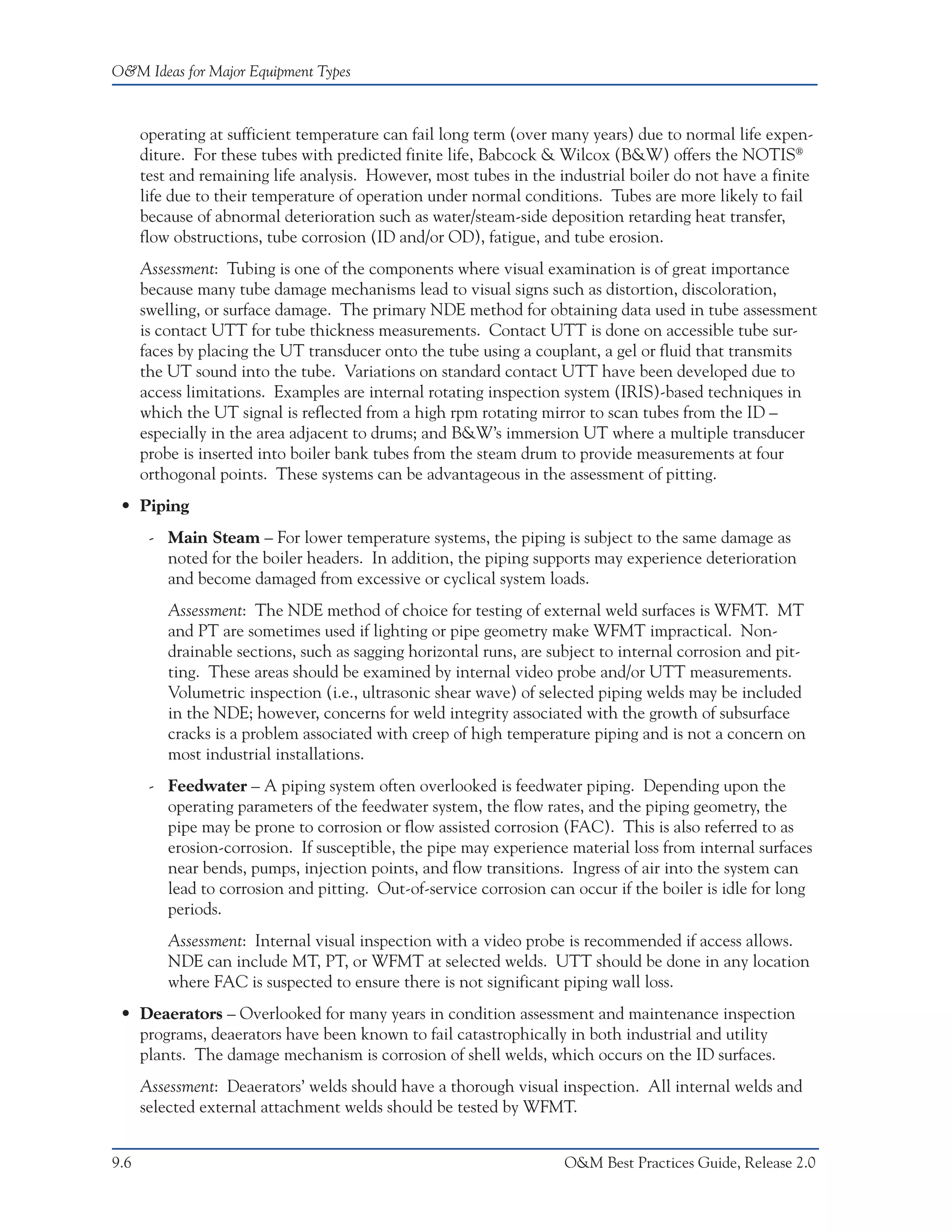 O&M Ideas for Major Equipment Types



      operating at sufficient temperature can fail long term (over many years) due to normal life expen-
      diture. For these tubes with predicted finite life, Babcock & Wilcox (B&W) offers the NOTIS®
      test and remaining life analysis. However, most tubes in the industrial boiler do not have a finite
      life due to their temperature of operation under normal conditions. Tubes are more likely to fail
      because of abnormal deterioration such as water/steam-side deposition retarding heat transfer,
      flow obstructions, tube corrosion (ID and/or OD), fatigue, and tube erosion.
      Assessment: Tubing is one of the components where visual examination is of great importance
      because many tube damage mechanisms lead to visual signs such as distortion, discoloration,
      swelling, or surface damage. The primary NDE method for obtaining data used in tube assessment
      is contact UTT for tube thickness measurements. Contact UTT is done on accessible tube sur-
      faces by placing the UT transducer onto the tube using a couplant, a gel or fluid that transmits
      the UT sound into the tube. Variations on standard contact UTT have been developed due to
      access limitations. Examples are internal rotating inspection system (IRIS)-based techniques in
      which the UT signal is reflected from a high rpm rotating mirror to scan tubes from the ID –
      especially in the area adjacent to drums; and B&W’s immersion UT where a multiple transducer
      probe is inserted into boiler bank tubes from the steam drum to provide measurements at four
      orthogonal points. These systems can be advantageous in the assessment of pitting.
 • Piping
       - Main Steam – For lower temperature systems, the piping is subject to the same damage as
         noted for the boiler headers. In addition, the piping supports may experience deterioration
         and become damaged from excessive or cyclical system loads.
          Assessment: The NDE method of choice for testing of external weld surfaces is WFMT. MT
          and PT are sometimes used if lighting or pipe geometry make WFMT impractical. Non-
          drainable sections, such as sagging horizontal runs, are subject to internal corrosion and pit-
          ting. These areas should be examined by internal video probe and/or UTT measurements.
          Volumetric inspection (i.e., ultrasonic shear wave) of selected piping welds may be included
          in the NDE; however, concerns for weld integrity associated with the growth of subsurface
          cracks is a problem associated with creep of high temperature piping and is not a concern on
          most industrial installations.
       - Feedwater – A piping system often overlooked is feedwater piping. Depending upon the
         operating parameters of the feedwater system, the flow rates, and the piping geometry, the
         pipe may be prone to corrosion or flow assisted corrosion (FAC). This is also referred to as
         erosion-corrosion. If susceptible, the pipe may experience material loss from internal surfaces
         near bends, pumps, injection points, and flow transitions. Ingress of air into the system can
         lead to corrosion and pitting. Out-of-service corrosion can occur if the boiler is idle for long
         periods.
          Assessment: Internal visual inspection with a video probe is recommended if access allows.
          NDE can include MT, PT, or WFMT at selected welds. UTT should be done in any location
          where FAC is suspected to ensure there is not significant piping wall loss.
 • Deaerators – Overlooked for many years in condition assessment and maintenance inspection
   programs, deaerators have been known to fail catastrophically in both industrial and utility
   plants. The damage mechanism is corrosion of shell welds, which occurs on the ID surfaces.
      Assessment: Deaerators’ welds should have a thorough visual inspection. All internal welds and
      selected external attachment welds should be tested by WFMT.


9.6                                                                  O&M Best Practices Guide, Release 2.0
 