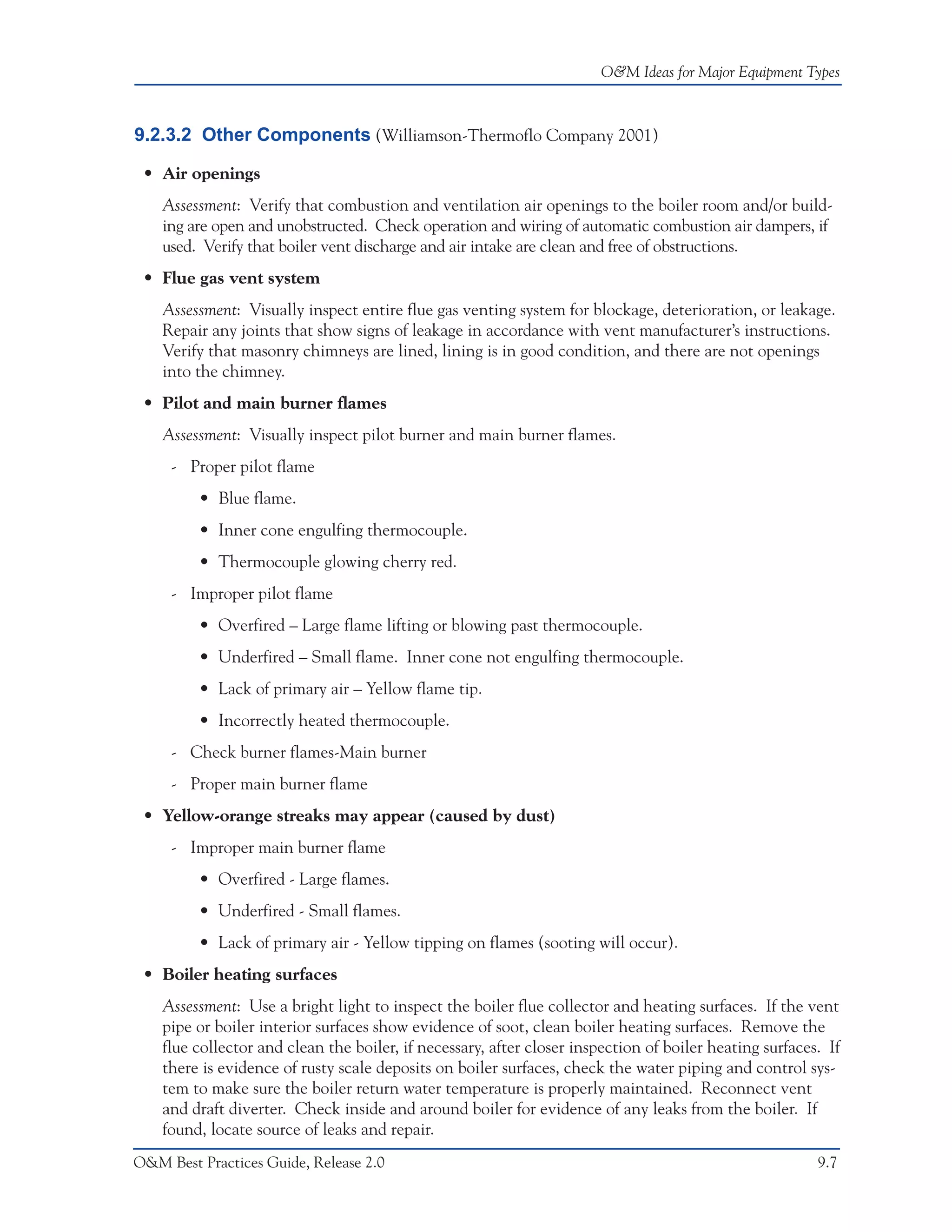 O&M Ideas for Major Equipment Types



9.2.3.2 Other Components (Williamson-Thermoflo Company 2001)

 • Air openings
    Assessment: Verify that combustion and ventilation air openings to the boiler room and/or build-
    ing are open and unobstructed. Check operation and wiring of automatic combustion air dampers, if
    used. Verify that boiler vent discharge and air intake are clean and free of obstructions.
 • Flue gas vent system
    Assessment: Visually inspect entire flue gas venting system for blockage, deterioration, or leakage.
    Repair any joints that show signs of leakage in accordance with vent manufacturer’s instructions.
    Verify that masonry chimneys are lined, lining is in good condition, and there are not openings
    into the chimney.
 • Pilot and main burner flames
    Assessment: Visually inspect pilot burner and main burner flames.
     - Proper pilot flame
         • Blue flame.
         • Inner cone engulfing thermocouple.
         • Thermocouple glowing cherry red.
     - Improper pilot flame
         • Overfired – Large flame lifting or blowing past thermocouple.
         • Underfired – Small flame. Inner cone not engulfing thermocouple.
         • Lack of primary air – Yellow flame tip.
         • Incorrectly heated thermocouple.
     - Check burner flames-Main burner
     - Proper main burner flame
 • Yellow-orange streaks may appear (caused by dust)
     - Improper main burner flame
         • Overfired - Large flames.
         • Underfired - Small flames.
         • Lack of primary air - Yellow tipping on flames (sooting will occur).
 • Boiler heating surfaces
    Assessment: Use a bright light to inspect the boiler flue collector and heating surfaces. If the vent
    pipe or boiler interior surfaces show evidence of soot, clean boiler heating surfaces. Remove the
    flue collector and clean the boiler, if necessary, after closer inspection of boiler heating surfaces. If
    there is evidence of rusty scale deposits on boiler surfaces, check the water piping and control sys-
    tem to make sure the boiler return water temperature is properly maintained. Reconnect vent
    and draft diverter. Check inside and around boiler for evidence of any leaks from the boiler. If
    found, locate source of leaks and repair.
O&M Best Practices Guide, Release 2.0                                                                    9.7
 