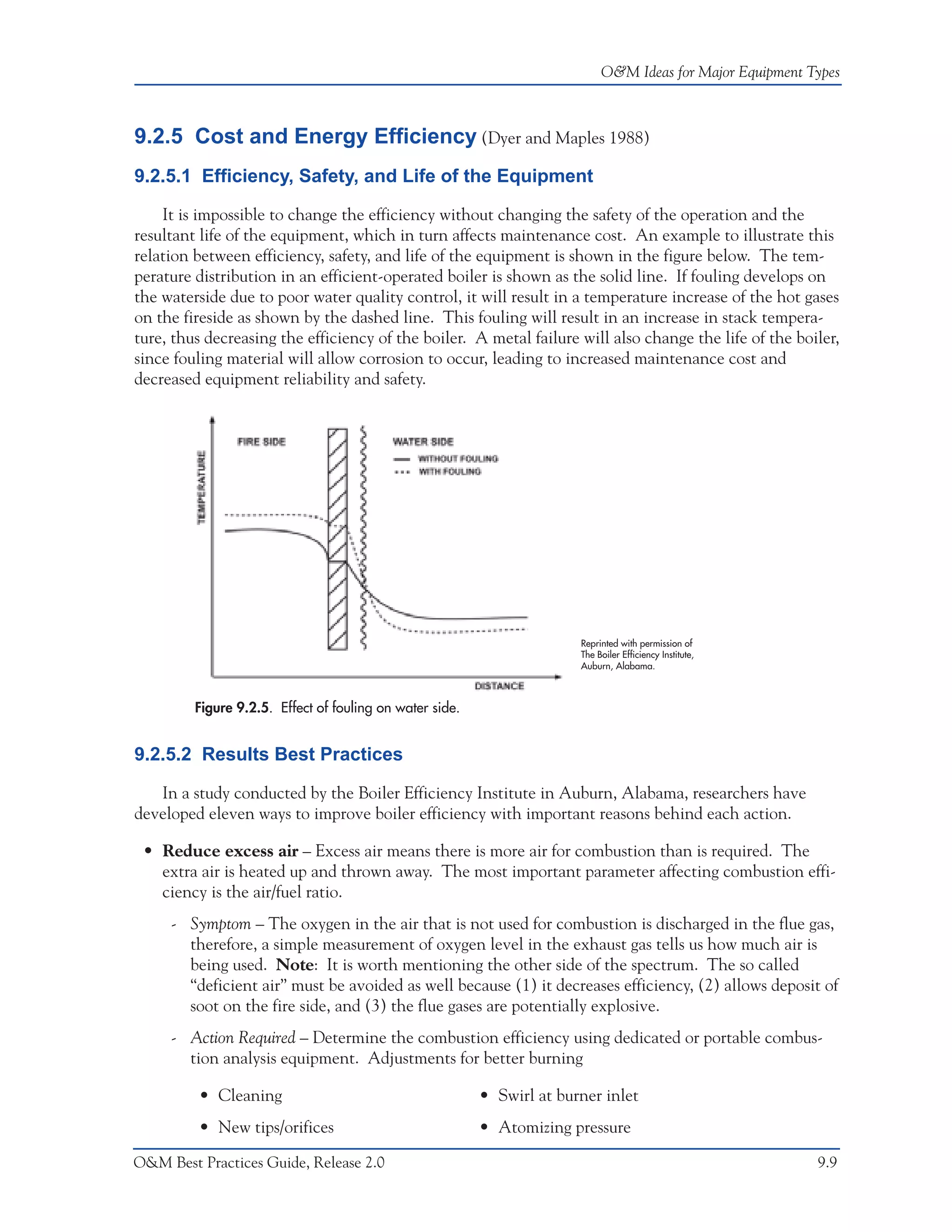 O&M Ideas for Major Equipment Types



9.2.5 Cost and Energy Efficiency (Dyer and Maples 1988)
9.2.5.1 Efficiency, Safety, and Life of the Equipment

    It is impossible to change the efficiency without changing the safety of the operation and the
resultant life of the equipment, which in turn affects maintenance cost. An example to illustrate this
relation between efficiency, safety, and life of the equipment is shown in the figure below. The tem-
perature distribution in an efficient-operated boiler is shown as the solid line. If fouling develops on
the waterside due to poor water quality control, it will result in a temperature increase of the hot gases
on the fireside as shown by the dashed line. This fouling will result in an increase in stack tempera-
ture, thus decreasing the efficiency of the boiler. A metal failure will also change the life of the boiler,
since fouling material will allow corrosion to occur, leading to increased maintenance cost and
decreased equipment reliability and safety.




                                                                        Reprinted with permission of
                                                                        The Boiler Efficiency Institute,
                                                                        Auburn, Alabama.



         Figure 9.2.5. Effect of fouling on water side.


9.2.5.2 Results Best Practices

   In a study conducted by the Boiler Efficiency Institute in Auburn, Alabama, researchers have
developed eleven ways to improve boiler efficiency with important reasons behind each action.

 • Reduce excess air – Excess air means there is more air for combustion than is required. The
   extra air is heated up and thrown away. The most important parameter affecting combustion effi-
   ciency is the air/fuel ratio.
     - Symptom – The oxygen in the air that is not used for combustion is discharged in the flue gas,
       therefore, a simple measurement of oxygen level in the exhaust gas tells us how much air is
       being used. Note: It is worth mentioning the other side of the spectrum. The so called
       “deficient air” must be avoided as well because (1) it decreases efficiency, (2) allows deposit of
       soot on the fire side, and (3) the flue gases are potentially explosive.
     - Action Required – Determine the combustion efficiency using dedicated or portable combus-
       tion analysis equipment. Adjustments for better burning

         • Cleaning                                       • Swirl at burner inlet
         • New tips/orifices                              • Atomizing pressure

O&M Best Practices Guide, Release 2.0                                                                       9.9
 