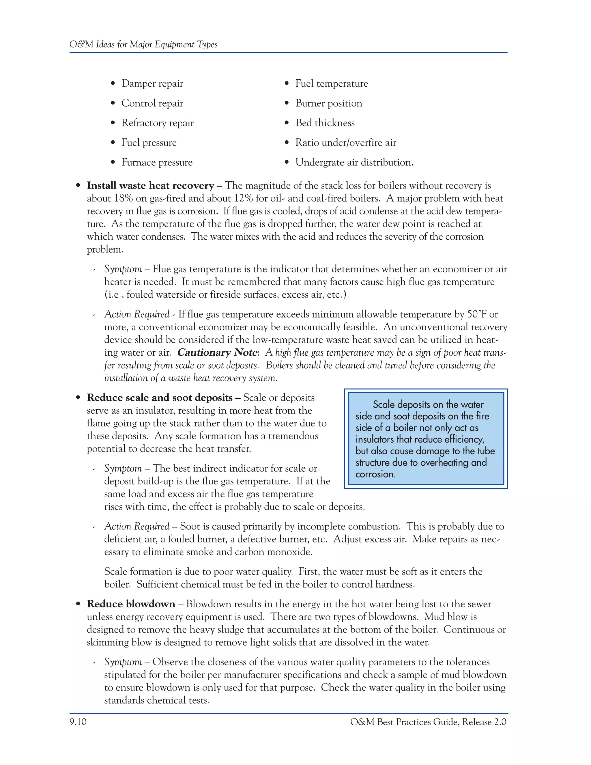O&M Ideas for Major Equipment Types



           • Damper repair                            • Fuel temperature
           • Control repair                           • Burner position
           • Refractory repair                        • Bed thickness
           • Fuel pressure                            • Ratio under/overfire air
           • Furnace pressure                         • Undergrate air distribution.

 • Install waste heat recovery – The magnitude of the stack loss for boilers without recovery is
   about 18% on gas-fired and about 12% for oil- and coal-fired boilers. A major problem with heat
   recovery in flue gas is corrosion. If flue gas is cooled, drops of acid condense at the acid dew tempera-
   ture. As the temperature of the flue gas is dropped further, the water dew point is reached at
   which water condenses. The water mixes with the acid and reduces the severity of the corrosion
   problem.
       - Symptom – Flue gas temperature is the indicator that determines whether an economizer or air
         heater is needed. It must be remembered that many factors cause high flue gas temperature
         (i.e., fouled waterside or fireside surfaces, excess air, etc.).
       - Action Required - If flue gas temperature exceeds minimum allowable temperature by 50˚F or
         more, a conventional economizer may be economically feasible. An unconventional recovery
         device should be considered if the low-temperature waste heat saved can be utilized in heat-
         ing water or air. Cautionary Note: A high flue gas temperature may be a sign of poor heat trans-
         fer resulting from scale or soot deposits. Boilers should be cleaned and tuned before considering the
         installation of a waste heat recovery system.
 • Reduce scale and soot deposits – Scale or deposits
                                                                             Scale deposits on the water
   serve as an insulator, resulting in more heat from the
                                                                        side and soot deposits on the fire
   flame going up the stack rather than to the water due to             side of a boiler not only act as
   these deposits. Any scale formation has a tremendous                 insulators that reduce efficiency,
   potential to decrease the heat transfer.                             but also cause damage to the tube
                                                                        structure due to overheating and
       - Symptom – The best indirect indicator for scale or
                                                                        corrosion.
         deposit build-up is the flue gas temperature. If at the
         same load and excess air the flue gas temperature
         rises with time, the effect is probably due to scale or deposits.
       - Action Required – Soot is caused primarily by incomplete combustion. This is probably due to
         deficient air, a fouled burner, a defective burner, etc. Adjust excess air. Make repairs as nec-
         essary to eliminate smoke and carbon monoxide.
         Scale formation is due to poor water quality. First, the water must be soft as it enters the
         boiler. Sufficient chemical must be fed in the boiler to control hardness.
 • Reduce blowdown – Blowdown results in the energy in the hot water being lost to the sewer
   unless energy recovery equipment is used. There are two types of blowdowns. Mud blow is
   designed to remove the heavy sludge that accumulates at the bottom of the boiler. Continuous or
   skimming blow is designed to remove light solids that are dissolved in the water.
       - Symptom – Observe the closeness of the various water quality parameters to the tolerances
         stipulated for the boiler per manufacturer specifications and check a sample of mud blowdown
         to ensure blowdown is only used for that purpose. Check the water quality in the boiler using
         standards chemical tests.

9.10                                                                   O&M Best Practices Guide, Release 2.0
 