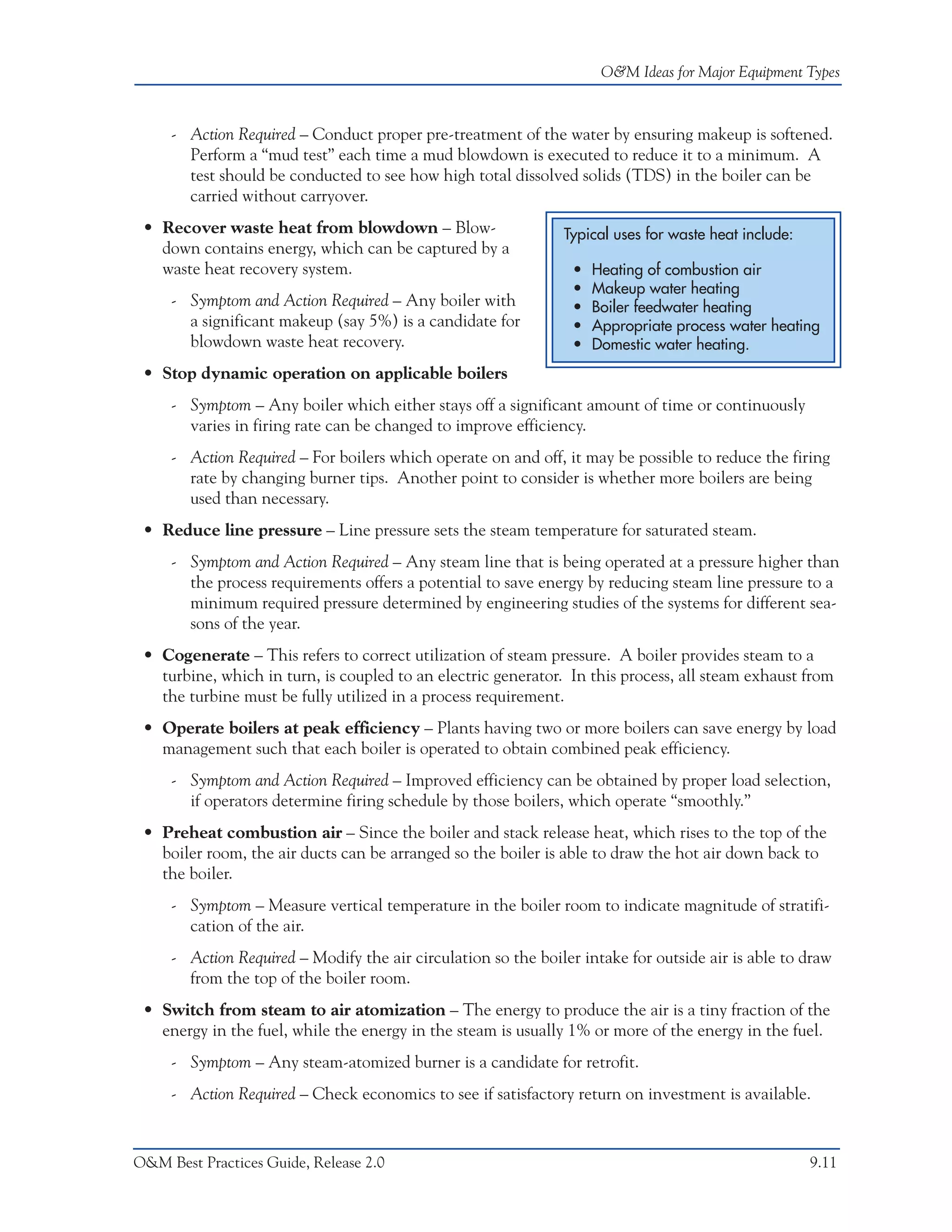 O&M Ideas for Major Equipment Types



     - Action Required – Conduct proper pre-treatment of the water by ensuring makeup is softened.
       Perform a “mud test” each time a mud blowdown is executed to reduce it to a minimum. A
       test should be conducted to see how high total dissolved solids (TDS) in the boiler can be
       carried without carryover.
 • Recover waste heat from blowdown – Blow-                    Typical uses for waste heat include:
   down contains energy, which can be captured by a
   waste heat recovery system.                                   •   Heating of combustion air
                                                                 •   Makeup water heating
     - Symptom and Action Required – Any boiler with             •   Boiler feedwater heating
       a significant makeup (say 5%) is a candidate for          •   Appropriate process water heating
       blowdown waste heat recovery.                             •   Domestic water heating.
 • Stop dynamic operation on applicable boilers
     - Symptom – Any boiler which either stays off a significant amount of time or continuously
       varies in firing rate can be changed to improve efficiency.
     - Action Required – For boilers which operate on and off, it may be possible to reduce the firing
       rate by changing burner tips. Another point to consider is whether more boilers are being
       used than necessary.
 • Reduce line pressure – Line pressure sets the steam temperature for saturated steam.
     - Symptom and Action Required – Any steam line that is being operated at a pressure higher than
       the process requirements offers a potential to save energy by reducing steam line pressure to a
       minimum required pressure determined by engineering studies of the systems for different sea-
       sons of the year.
 • Cogenerate – This refers to correct utilization of steam pressure. A boiler provides steam to a
   turbine, which in turn, is coupled to an electric generator. In this process, all steam exhaust from
   the turbine must be fully utilized in a process requirement.
 • Operate boilers at peak efficiency – Plants having two or more boilers can save energy by load
   management such that each boiler is operated to obtain combined peak efficiency.
     - Symptom and Action Required – Improved efficiency can be obtained by proper load selection,
       if operators determine firing schedule by those boilers, which operate “smoothly.”
 • Preheat combustion air – Since the boiler and stack release heat, which rises to the top of the
   boiler room, the air ducts can be arranged so the boiler is able to draw the hot air down back to
   the boiler.
     - Symptom – Measure vertical temperature in the boiler room to indicate magnitude of stratifi-
       cation of the air.
     - Action Required – Modify the air circulation so the boiler intake for outside air is able to draw
       from the top of the boiler room.
 • Switch from steam to air atomization – The energy to produce the air is a tiny fraction of the
   energy in the fuel, while the energy in the steam is usually 1% or more of the energy in the fuel.
     - Symptom – Any steam-atomized burner is a candidate for retrofit.
     - Action Required – Check economics to see if satisfactory return on investment is available.


O&M Best Practices Guide, Release 2.0                                                                 9.11
 