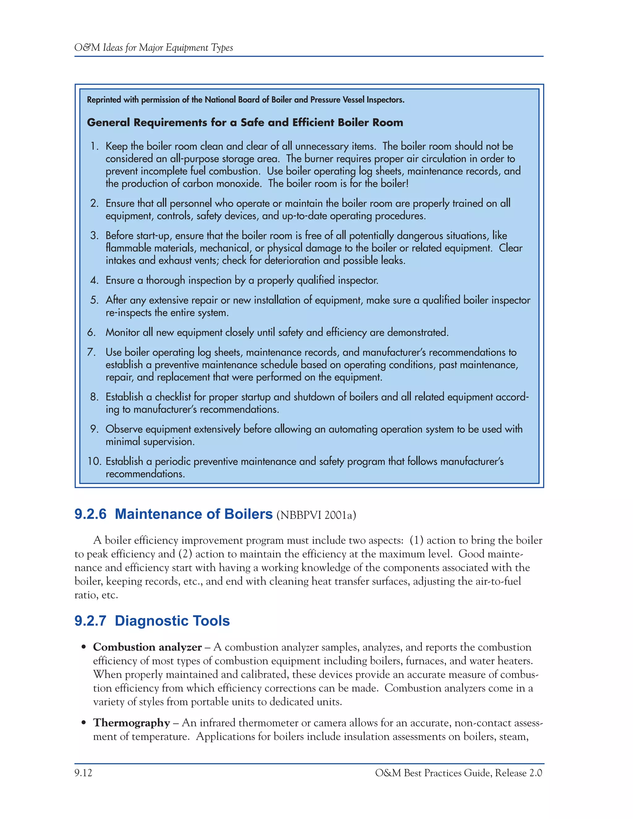 O&M Ideas for Major Equipment Types




  Reprinted with permission of the National Board of Boiler and Pressure Vessel Inspectors.

  General Requirements for a Safe and Efficient Boiler Room

   1. Keep the boiler room clean and clear of all unnecessary items. The boiler room should not be
      considered an all-purpose storage area. The burner requires proper air circulation in order to
      prevent incomplete fuel combustion. Use boiler operating log sheets, maintenance records, and
      the production of carbon monoxide. The boiler room is for the boiler!
   2. Ensure that all personnel who operate or maintain the boiler room are properly trained on all
      equipment, controls, safety devices, and up-to-date operating procedures.
   3. Before start-up, ensure that the boiler room is free of all potentially dangerous situations, like
      flammable materials, mechanical, or physical damage to the boiler or related equipment. Clear
      intakes and exhaust vents; check for deterioration and possible leaks.
   4. Ensure a thorough inspection by a properly qualified inspector.
   5. After any extensive repair or new installation of equipment, make sure a qualified boiler inspector
      re-inspects the entire system.
  6. Monitor all new equipment closely until safety and efficiency are demonstrated.
  7. Use boiler operating log sheets, maintenance records, and manufacturer’s recommendations to
     establish a preventive maintenance schedule based on operating conditions, past maintenance,
     repair, and replacement that were performed on the equipment.
   8. Establish a checklist for proper startup and shutdown of boilers and all related equipment accord-
      ing to manufacturer’s recommendations.
   9. Observe equipment extensively before allowing an automating operation system to be used with
      minimal supervision.
  10. Establish a periodic preventive maintenance and safety program that follows manufacturer’s
      recommendations.



9.2.6 Maintenance of Boilers (NBBPVI 2001a)
    A boiler efficiency improvement program must include two aspects: (1) action to bring the boiler
to peak efficiency and (2) action to maintain the efficiency at the maximum level. Good mainte-
nance and efficiency start with having a working knowledge of the components associated with the
boiler, keeping records, etc., and end with cleaning heat transfer surfaces, adjusting the air-to-fuel
ratio, etc.

9.2.7 Diagnostic Tools
 • Combustion analyzer – A combustion analyzer samples, analyzes, and reports the combustion
   efficiency of most types of combustion equipment including boilers, furnaces, and water heaters.
   When properly maintained and calibrated, these devices provide an accurate measure of combus-
   tion efficiency from which efficiency corrections can be made. Combustion analyzers come in a
   variety of styles from portable units to dedicated units.
 • Thermography – An infrared thermometer or camera allows for an accurate, non-contact assess-
   ment of temperature. Applications for boilers include insulation assessments on boilers, steam,


9.12                                                                              O&M Best Practices Guide, Release 2.0
 