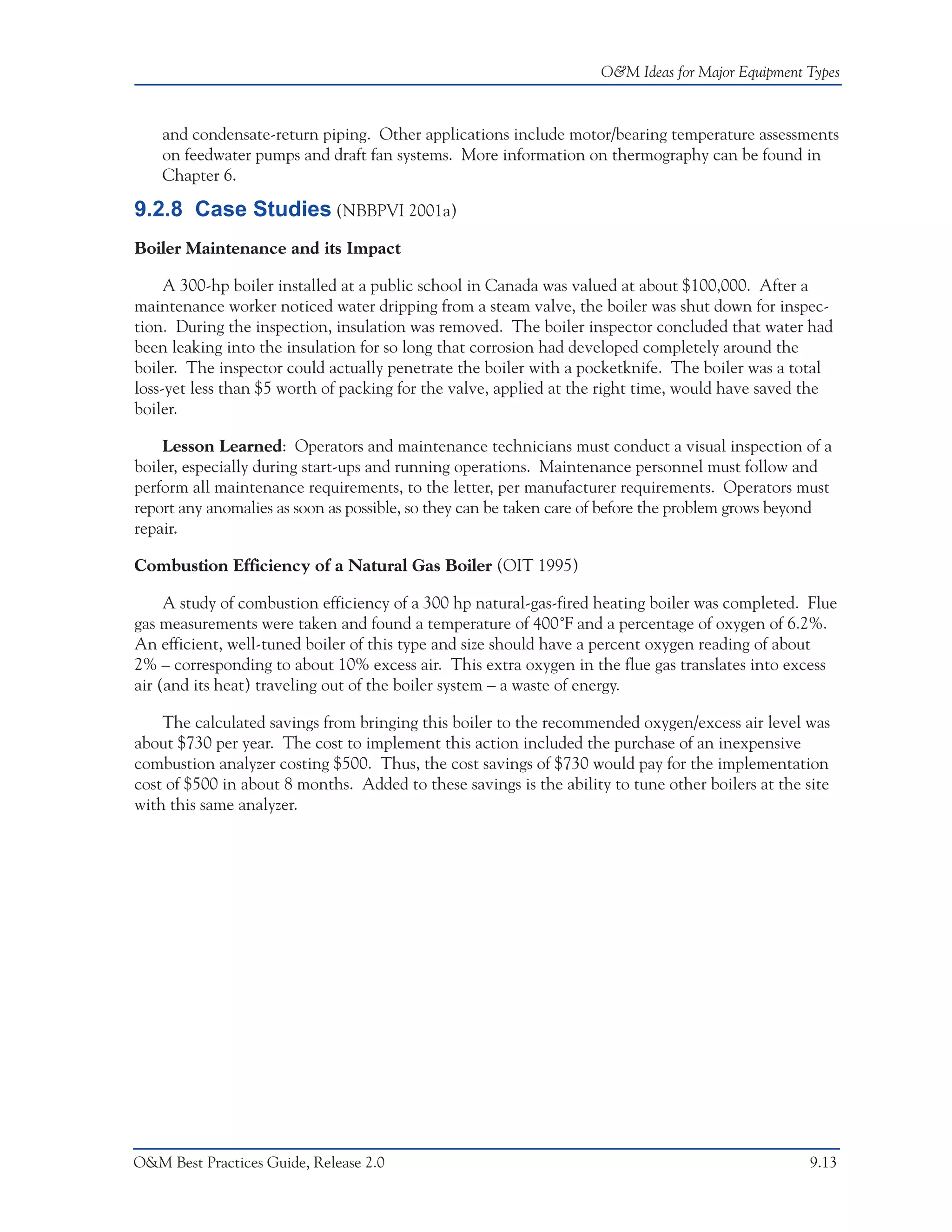 O&M Ideas for Major Equipment Types



    and condensate-return piping. Other applications include motor/bearing temperature assessments
    on feedwater pumps and draft fan systems. More information on thermography can be found in
    Chapter 6.

9.2.8 Case Studies (NBBPVI 2001a)
Boiler Maintenance and its Impact

     A 300-hp boiler installed at a public school in Canada was valued at about $100,000. After a
maintenance worker noticed water dripping from a steam valve, the boiler was shut down for inspec-
tion. During the inspection, insulation was removed. The boiler inspector concluded that water had
been leaking into the insulation for so long that corrosion had developed completely around the
boiler. The inspector could actually penetrate the boiler with a pocketknife. The boiler was a total
loss-yet less than $5 worth of packing for the valve, applied at the right time, would have saved the
boiler.

    Lesson Learned: Operators and maintenance technicians must conduct a visual inspection of a
boiler, especially during start-ups and running operations. Maintenance personnel must follow and
perform all maintenance requirements, to the letter, per manufacturer requirements. Operators must
report any anomalies as soon as possible, so they can be taken care of before the problem grows beyond
repair.

Combustion Efficiency of a Natural Gas Boiler (OIT 1995)

     A study of combustion efficiency of a 300 hp natural-gas-fired heating boiler was completed. Flue
gas measurements were taken and found a temperature of 400˚F and a percentage of oxygen of 6.2%.
An efficient, well-tuned boiler of this type and size should have a percent oxygen reading of about
2% – corresponding to about 10% excess air. This extra oxygen in the flue gas translates into excess
air (and its heat) traveling out of the boiler system – a waste of energy.

    The calculated savings from bringing this boiler to the recommended oxygen/excess air level was
about $730 per year. The cost to implement this action included the purchase of an inexpensive
combustion analyzer costing $500. Thus, the cost savings of $730 would pay for the implementation
cost of $500 in about 8 months. Added to these savings is the ability to tune other boilers at the site
with this same analyzer.




O&M Best Practices Guide, Release 2.0                                                               9.13
 