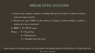  Break even analysis implies to finding ‘Break-even Point’ at which revenues
and costs agree exactly.
 Break-even point (BEP) is the volume of output at which neither a profit is
made nor a loss is incurred.
 BEP = F / (S-V) units
Where F = Fixed Cost
S = Selling Price
V = Variable Cost Per Unit
Break Even Analysis
Varun Sarang 133, Pankaj Sawant 138, Amol Shinde 156, Deepali Singh 159, Kartik Tikar 172, Ulka Wavle 181
BREAK EVEN ANALYSIS
 