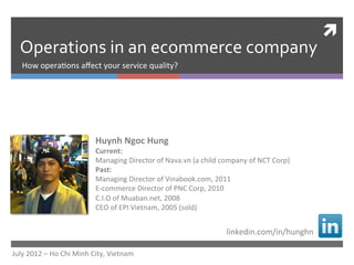 ì	
  
   Operations	
  in	
  an	
  ecommerce	
  company	
  
    How	
  opera)ons	
  aﬀect	
  your	
  service	
  quality?	
  




                                         Huynh	
  Ngoc	
  Hung	
  
                                         Current:	
  
                                         Managing	
  Director	
  of	
  Nava.vn	
  (a	
  child	
  company	
  of	
  NCT	
  Corp)	
  
                                         Past:	
  
                                         Managing	
  Director	
  of	
  Vinabook.com,	
  2011	
  
                                         E-­‐commerce	
  Director	
  of	
  PNC	
  Corp,	
  2010	
  
                                         C.I.O	
  of	
  Muaban.net,	
  2008	
  
                                         CEO	
  of	
  EPI	
  Vietnam,	
  2005	
  (sold)	
  


                                                                                                    linkedin.com/in/hunghn	
  

July	
  2012	
  –	
  Ho	
  Chi	
  Minh	
  City,	
  Vietnam	
  
 