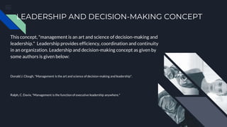 LEADERSHIP AND DECISION-MAKING CONCEPT
This concept, "management is an art and science of decision-making and
leadership." Leadership provides efficiency, coordination and continuity
in an organization. Leadership and decision-making concept as given by
some authors is given below:
Donald J. Clough, "Management is the art and science of decision-making and leadership".
Ralph, C. Davix, "Management is the function of executive leadership anywhere."
 