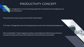 PRODUCTIVITY CONCEPT
This concept, "management is an art of increasing productivity." Economists treat management as an
important factor of production.
The productivity concept, as given by the authors is given below:
F. W. Taylor, "Management is the art of knowing what you want to do in the best and cheapest way."
Marry Cushing Niles, "Good management achieves a social objectives with the best use of human
and material energy and time and with satisfaction of the participants and the public.
 