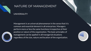 NATURE OF MANAGEMENT
UNIVERSALITY
Management is an universal phenomenon in the sense that it is
common and essential element in all enterprises. Managers
perform more or less the same functions irrespective of their
position or nature of the organization. The basic principles of
management can be applied in all managerial situations
regardless of the size, nature and location of the organization.
 
