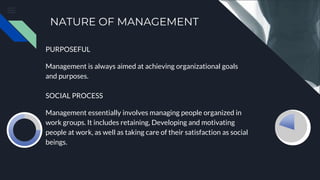 NATURE OF MANAGEMENT
PURPOSEFUL
Management is always aimed at achieving organizational goals
and purposes.
SOCIAL PROCESS
Management essentially involves managing people organized in
work groups. It includes retaining, Developing and motivating
people at work, as well as taking care of their satisfaction as social
beings.
 