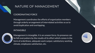 NATURE OF MANAGEMENT
COORDINATING FORCE
Management coordinates the efforts of organization members
through orderly arrangement of interrelated activities so as to
avoid duplication and overlapping.
INTANGIBLE
Management is intangible. It is an unseen force. Its presence can
be felt everywhere by the results of its effort which comes in the
form of orderliness, adequate work output. satisfactory working
climate, employees satisfaction, etc.
 