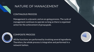 NATURE OF MANAGEMENT
CONTINUOUS PROCESS
Management is a dynamic and an on-going process. The cycle of
management continues to operate so long as there is organised
action for the achievement of group goals.
COMPOSITE PROCESS
All the functions are performed by involving several ingredients.
Therefore, the whole process is integrative and performed in a
network fashion.
 