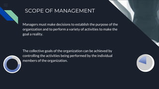 SCOPE OF MANAGEMENT
Managers must make decisions to establish the purpose of the
organization and to perform a variety of activities to make the
goal a reality.
The collective goals of the organization can be achieved by
controlling the activities being performed by the individual
members of the organization.
 