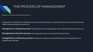 THE PROCESS OF MANAGEMENT
Management as a process has the following implications:
Management as social process: Management process involves interaction among people, Goals can be achieved only when
relations between people are productive.
Management as integrated process: Management process brings together human, physical and financial resources.
Management as iterative process. All managerial functions are contained within each other.
Management as continuous process:Management involves continuous identifying and solving problems. It is
repeated again and again.
 