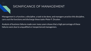 SIGNIFICANCE OF MANAGEMENT
Management is a function, a discipline, a task to be done, and managers practice this discipline,
carry out the functions and discharge these tasks-Peter F. Drucker.
Analysis of business failures made over many years shows that a high percentage of these
failures were due to unqualified or inexperienced management.
 
