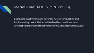 MANAGERIAL ROLES (MINTZBERG)
Managers must wear many different hats in formulating and
implementing task activities related to their positions. In an
attempt to understand the diversity of hats managers must wear.
 