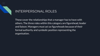 INTERPERSONAL ROLES
These cover the relationships that a manager has to have with
others. The three roles within this category are figurehead, leader
and liaison. Managers must act as figureheads because of their
formal authority and symbolic position representing the
organisation.
 