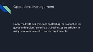 Operations Management
Concerned with designing and controlling the productions of
goods and services, ensuring that businesses are efficient in
using resources to meet customer requirements.
 