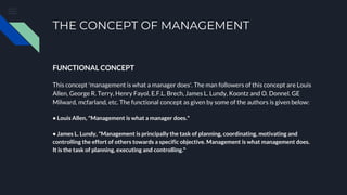 THE CONCEPT OF MANAGEMENT
FUNCTIONAL CONCEPT
This concept 'management is what a manager does'. The man followers of this concept are Louis
Allen, George R. Terry, Henry Fayol, E.F.L. Brech, James L. Lundy, Koontz and O. Donnel. GE
Milward, mcfarland, etc. The functional concept as given by some of the authors is given below:
• Louis Allen, "Management is what a manager does."
• James L. Lundy, "Management is principally the task of planning, coordinating, motivating and
controlling the effort of others towards a specific objective. Management is what management does.
It is the task of planning, executing and controlling."
 