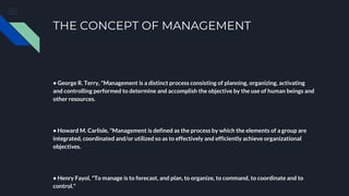 THE CONCEPT OF MANAGEMENT
• George R. Terry, "Management is a distinct process consisting of planning, organizing, activating
and controlling performed to determine and accomplish the objective by the use of human beings and
other resources.
• Howard M. Carlisle, "Management is defined as the process by which the elements of a group are
integrated, coordinated and/or utilized so as to effectively and efficiently achieve organizational
objectives.
• Henry Fayol, "To manage is to forecast, and plan, to organize, to command, to coordinate and to
control."
 