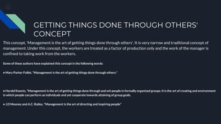 GETTING THINGS DONE THROUGH OTHERS'
CONCEPT
This concept, 'Management is the art of getting things done through others'. It is very narrow and traditional concept of
management. Under this concept, the workers are treated as a factor of production only and the work of the manager is
confined to taking work from the workers.
Some of these authors have explained this concept in the following words:
• Mary Parker Follet, "Management is the art of getting things done through others."
• Harold Koontz, "Management is the art of getting things done through and wit people in formally organized groups. It is the art of creating and environment
in which people can perform as individuals and yet cooperate towards attaining of group goals.
• J.D Mooney and A.C. Railey, "Management is the art of directing and inspiring people"
 