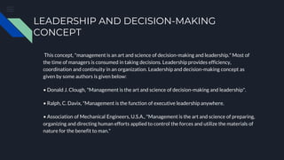 LEADERSHIP AND DECISION-MAKING
CONCEPT
This concept, "management is an art and science of decision-making and leadership." Most of
the time of managers is consumed in taking decisions. Leadership provides efficiency,
coordination and continuity in an organization. Leadership and decision-making concept as
given by some authors is given below:
• Donald J. Clough, "Management is the art and science of decision-making and leadership".
• Ralph, C. Davix, "Management is the function of executive leadership anywhere.
• Association of Mechanical Engineers, U.S.A., "Management is the art and science of preparing,
organizing and directing human efforts applied to control the forces and utilize the materials of
nature for the benefit to man."
 