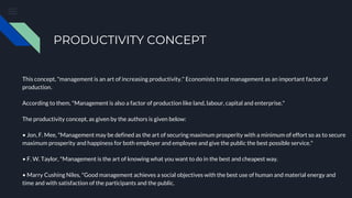 PRODUCTIVITY CONCEPT
This concept, "management is an art of increasing productivity." Economists treat management as an important factor of
production.
According to them, "Management is also a factor of production like land, labour, capital and enterprise."
The productivity concept, as given by the authors is given below:
• Jon, F. Mee, "Management may be defined as the art of securing maximum prosperity with a minimum of effort so as to secure
maximum prosperity and happiness for both employer and employee and give the public the best possible service."
• F. W. Taylor, "Management is the art of knowing what you want to do in the best and cheapest way.
• Marry Cushing Niles, "Good management achieves a social objectives with the best use of human and material energy and
time and with satisfaction of the participants and the public.
 