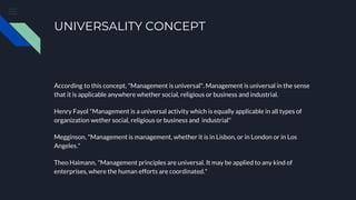 UNIVERSALITY CONCEPT
According to this concept, "Management is universal". Management is universal in the sense
that it is applicable anywhere whether social, religious or business and industrial.
Henry Fayol "Management is a universal activity which is equally applicable in all types of
organization wether social, religious or business and industrial"
Megginson, "Management is management, whether it is in Lisbon, or in London or in Los
Angeles."
Theo Haimann, "Management principles are universal. It may be applied to any kind of
enterprises, where the human efforts are coordinated."
 