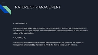 NATURE OF MANAGEMENT
• UNIVERSALITY
Management is an universal phenomenon in the sense that it is common and essential element in
all enterprises. Managers perform more or less the same functions irrespective of their position or
nature of the organization.
• PURPOSEFUL
Management is always aimed at achieving organizational goals and purposes. The success of
management is measured by the extent to which the desired objectives are attained.
 