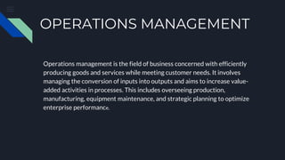 OPERATIONS MANAGEMENT
Operations management is the field of business concerned with efficiently
producing goods and services while meeting customer needs. It involves
managing the conversion of inputs into outputs and aims to increase value-
added activities in processes. This includes overseeing production,
manufacturing, equipment maintenance, and strategic planning to optimize
enterprise performance.
 
