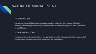 NATURE OF MANAGEMENT
• SOCIAL PROCESS
Management essentially involves managing people organized in work groups. It includes
retaining, Developing and motivating people at work, as well as taking care of their satisfaction
as social beings.
• COORDINATING FORCE
Management coordinates the efforts of organization members through orderly arrangement of
interrelated activities so as to avoid duplication and overlapping.
 