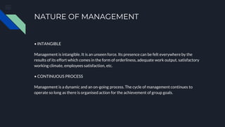 NATURE OF MANAGEMENT
• INTANGIBLE
Management is intangible. It is an unseen force. Its presence can be felt everywhere by the
results of its effort which comes in the form of orderliness, adequate work output. satisfactory
working climate, employees satisfaction, etc.
• CONTINUOUS PROCESS
Management is a dynamic and an on-going process. The cycle of management continues to
operate so long as there is organised action for the achievement of group goals.
 