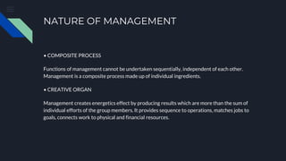 NATURE OF MANAGEMENT
• COMPOSITE PROCESS
Functions of management cannot be undertaken sequentially, independent of each other.
Management is a composite process made up of individual ingredients.
• CREATIVE ORGAN
Management creates energetics effect by producing results which are more than the sum of
individual efforts of the group members. It provides sequence to operations, matches jobs to
goals, connects work to physical and financial resources.
 