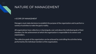 NATURE OF MANAGEMENT
• SCOPE OF MANAGEMENT
Managers must make decisions to establish the purpose of the organization and to perform a
variety of activities to make the goal a reality.
All organizations have collective or shared goals, over and above the individual goals of their
members, for the achievement of which the organization is responsible to its owners and
stakeholders.
The collective goals of the organization can be achieved by controlling the activities being
performed by the individual members of the organization.
 