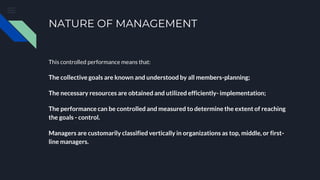 NATURE OF MANAGEMENT
This controlled performance means that:
The collective goals are known and understood by all members-planning;
The necessary resources are obtained and utilized efficiently- implementation;
The performance can be controlled and measured to determine the extent of reaching
the goals - control.
Managers are customarily classified vertically in organizations as top, middle, or first-
line managers.
 
