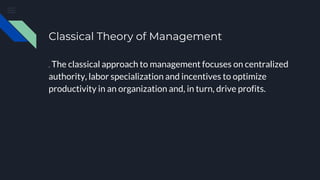 Classical Theory of Management
. The classical approach to management focuses on centralized
authority, labor specialization and incentives to optimize
productivity in an organization and, in turn, drive profits.
 