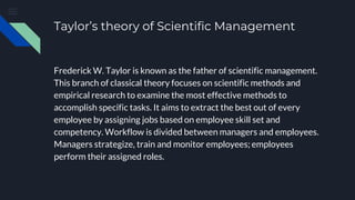 Taylor’s theory of Scientific Management
Frederick W. Taylor is known as the father of scientific management.
This branch of classical theory focuses on scientific methods and
empirical research to examine the most effective methods to
accomplish specific tasks. It aims to extract the best out of every
employee by assigning jobs based on employee skill set and
competency. Workflow is divided between managers and employees.
Managers strategize, train and monitor employees; employees
perform their assigned roles.
 