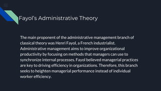 Fayol’s Administrative Theory
The main proponent of the administrative management branch of
classical theory was Henri Fayol, a French industrialist.
Administrative management aims to improve organizational
productivity by focusing on methods that managers can use to
synchronize internal processes. Fayol believed managerial practices
are key to driving efficiency in organizations. Therefore, this branch
seeks to heighten managerial performance instead of individual
worker efficiency.
 