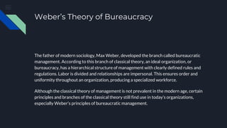Weber’s Theory of Bureaucracy
The father of modern sociology, Max Weber, developed the branch called bureaucratic
management. According to this branch of classical theory, an ideal organization, or
bureaucracy, has a hierarchical structure of management with clearly defined rules and
regulations. Labor is divided and relationships are impersonal. This ensures order and
uniformity throughout an organization, producing a specialized workforce.
Although the classical theory of management is not prevalent in the modern age, certain
principles and branches of the classical theory still find use in today’s organizations,
especially Weber’s principles of bureaucratic management.
 