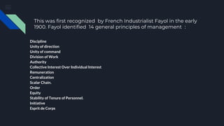 This was first recognized by French Industrialist Fayol in the early
1900. Fayol identified 14 general principles of management :
Discipline
Unity of direction
Unity of command
Division of Work
Authority
Collective Interest Over Individual Interest
Remuneration
Centralization
Scalar Chain.
Order
Equity
Stability of Tenure of Personnel.
Initiative
Esprit de Corps
 