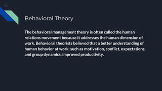 Behavioral Theory
The behavioral management theory is often called the human
relations movement because it addresses the human dimension of
work. Behavioral theorists believed that a better understanding of
human behavior at work, such as motivation, conflict, expectations,
and group dynamics, improved productivity.
 