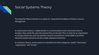Social Systems Theory
Developed by Niklas Luhmann is an option for theoretical foundation of Human resource
Management
In social systems theory, a single decision is a communicative event, and events have no
duration; they vanish the same the moment they are formed. Thus, in order for an organization
to emerge and persist, each new decision must be connected (or connectable) to previous
decisions (system memory) and also enable subsequent decisions.
In Luhmann’s theory, social systems are classified into three categories, namely “interaction,”
“organization,” and “society.”
 